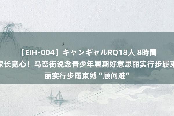 【EIH-004】キャンギャルRQ18人 8時間 孩子欢叫，家长宽心！马峦街说念青少年暑期好意思丽实行步履束缚“顾问难”