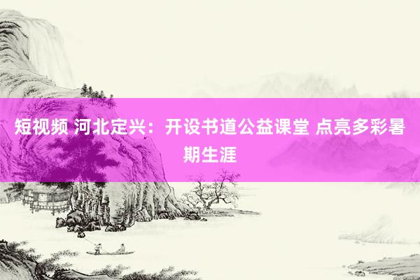 短视频 河北定兴：开设书道公益课堂 点亮多彩暑期生涯