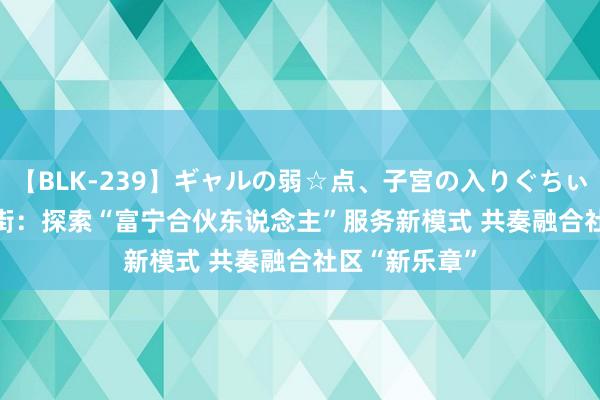 【BLK-239】ギャルの弱☆点、子宮の入りぐちぃ EMIRI 富宁街：探索“富宁合伙东说念主”服务新模式 共奏融合社区“新乐章”