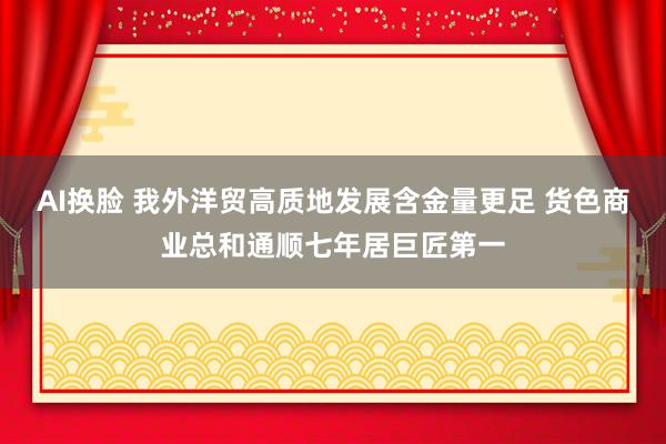 AI换脸 我外洋贸高质地发展含金量更足 货色商业总和通顺七年居巨匠第一