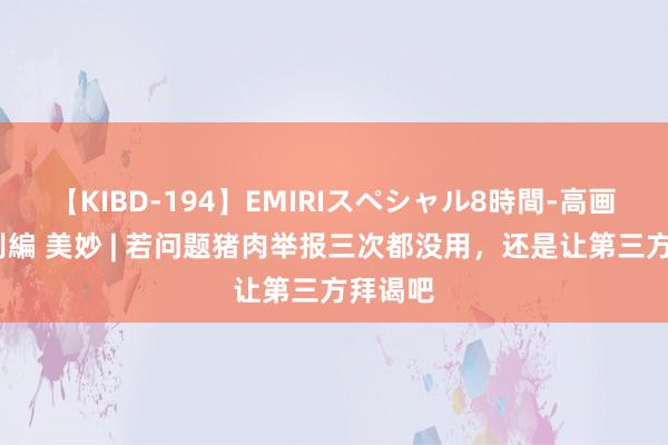 【KIBD-194】EMIRIスペシャル8時間-高画質-特別編 美妙 | 若问题猪肉举报三次都没用，还是让第三方拜谒吧