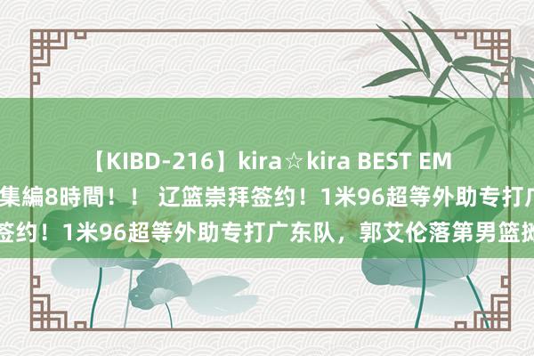 【KIBD-216】kira☆kira BEST EMIRI-中出し性交20発超え-総集編8時間！！ 辽篮崇拜签约！1米96超等外助专打广东队，郭艾伦落第男篮摊牌