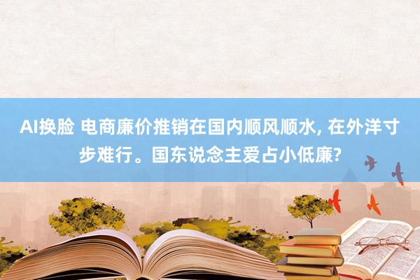 AI换脸 电商廉价推销在国内顺风顺水， 在外洋寸步难行。国东说念主爱占小低廉?