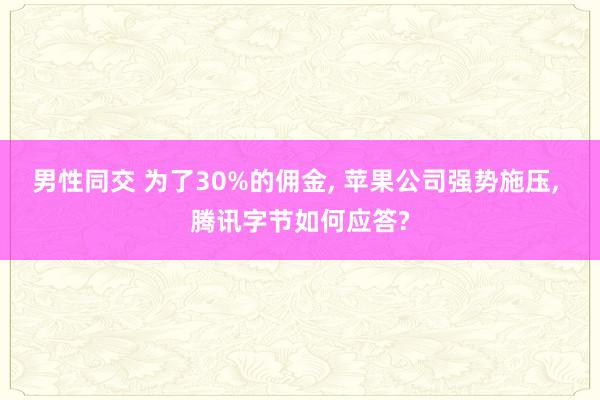 男性同交 为了30%的佣金， 苹果公司强势施压， 腾讯字节如何应答?