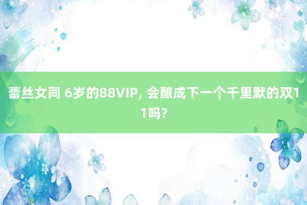 蕾丝女同 6岁的88VIP， 会酿成下一个千里默的双11吗?