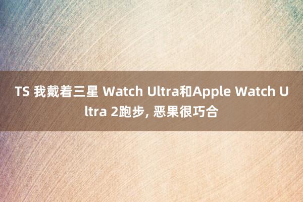 TS 我戴着三星 Watch Ultra和Apple Watch Ultra 2跑步， 恶果很巧合