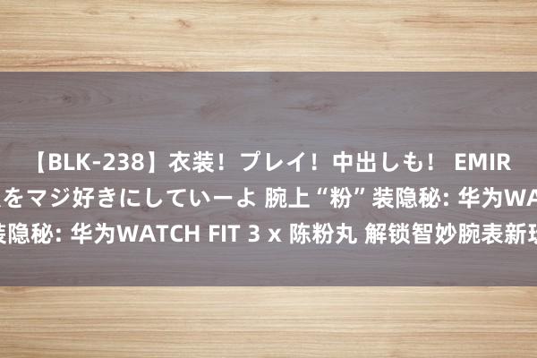 【BLK-238】衣装！プレイ！中出しも！ EMIRIのつぶやき指令で私をマジ好きにしていーよ 腕上“粉”装隐秘: 华为WATCH FIT 3 x 陈粉丸 解锁智妙腕表新玩法