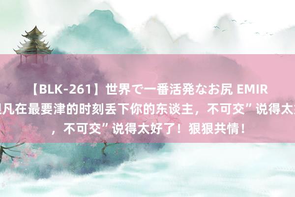 【BLK-261】世界で一番活発なお尻 EMIRI 弘一法师说“但凡在最要津的时刻丢下你的东谈主，不可交”说得太好了！狠狠共情！