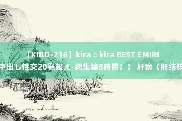 【KIBD-216】kira☆kira BEST EMIRI-中出し性交20発超え-総集編8時間！！ 肝痨（肝结核）