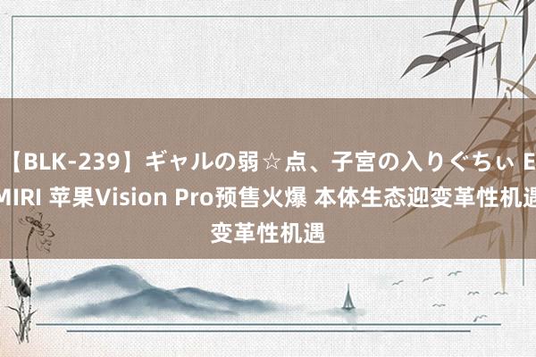 【BLK-239】ギャルの弱☆点、子宮の入りぐちぃ EMIRI 苹果Vision Pro预售火爆 本体生态迎变革性机遇