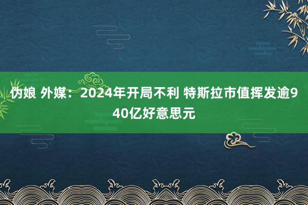 伪娘 外媒：2024年开局不利 特斯拉市值挥发逾940亿好意思元