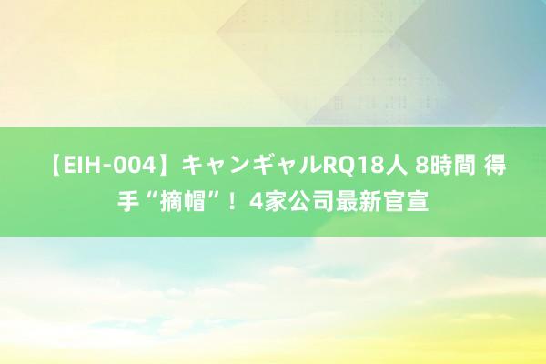 【EIH-004】キャンギャルRQ18人 8時間 得手“摘帽”！4家公司最新官宣