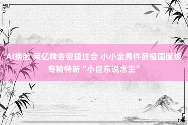 AI换脸 荣亿精告密捷过会 小小金属件莳植国度级专精特新“小巨东说念主”