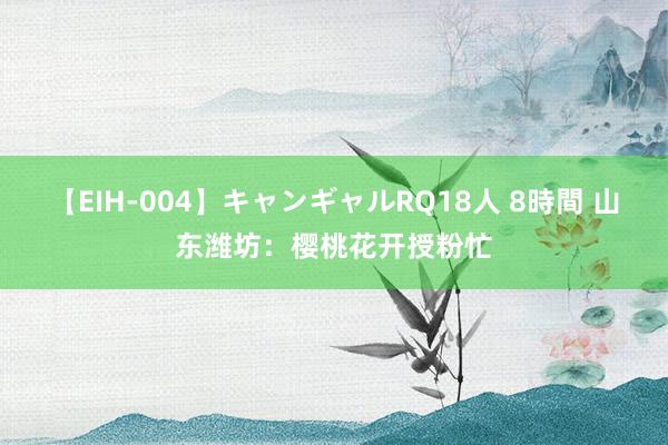 【EIH-004】キャンギャルRQ18人 8時間 山东潍坊：樱桃花开授粉忙