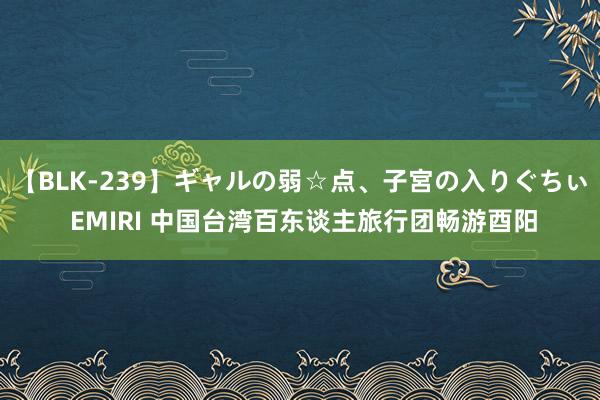 【BLK-239】ギャルの弱☆点、子宮の入りぐちぃ EMIRI 中国台湾百东谈主旅行团畅游酉阳