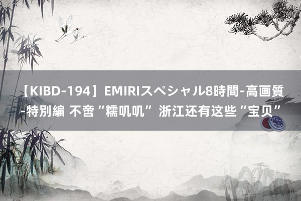 【KIBD-194】EMIRIスペシャル8時間-高画質-特別編 不啻“糯叽叽” 浙江还有这些“宝贝”