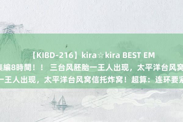 【KIBD-216】kira☆kira BEST EMIRI-中出し性交20発超え-総集編8時間！！ 三台风胚胎一王人出现，太平洋台风窝信托炸窝！超算：连环要紧日本