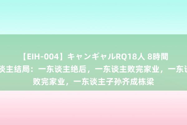 【EIH-004】キャンギャルRQ18人 8時間 上海三财主后东谈主结局：一东谈主绝后，一东谈主败完家业，一东谈主子孙齐成栋梁