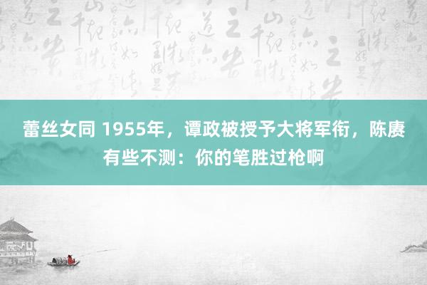 蕾丝女同 1955年，谭政被授予大将军衔，陈赓有些不测：你的笔胜过枪啊