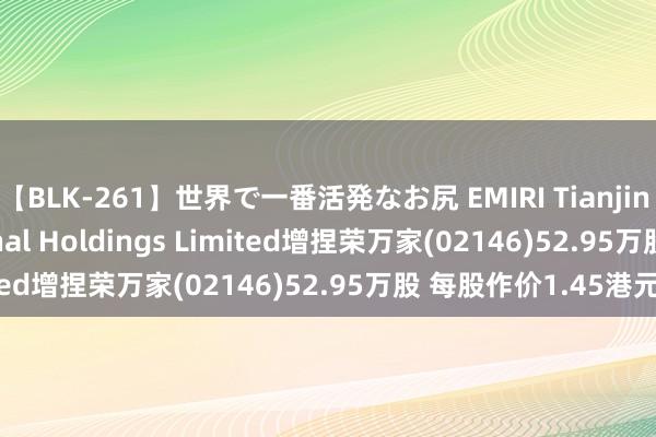 【BLK-261】世界で一番活発なお尻 EMIRI Tianjin Damai International Holdings Limited增捏荣万家(02146)52.95万股 每股作价1.45港元