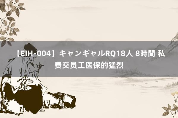 【EIH-004】キャンギャルRQ18人 8時間 私费交员工医保的猛烈