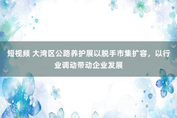 短视频 大湾区公路养护展以脱手市集扩容，以行业调动带动企业发展