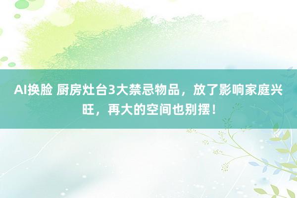 AI换脸 厨房灶台3大禁忌物品，放了影响家庭兴旺，再大的空间也别摆！