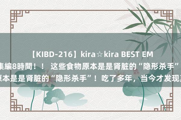 【KIBD-216】kira☆kira BEST EMIRI-中出し性交20発超え-総集編8時間！！ 这些食物原本是是肾脏的“隐形杀手”！吃了多年，当今才发现真相