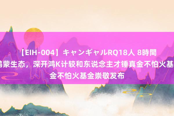 【EIH-004】キャンギャルRQ18人 8時間 助推开源鸿蒙生态，深开鸿K计较和东说念主才锤真金不怕火基金崇敬发布