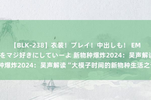 【BLK-238】衣装！プレイ！中出しも！ EMIRIのつぶやき指令で私をマジ好きにしていーよ 新物种爆炸2024：吴声解读“大模子时间的新物种生活之说念”