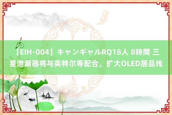 【EIH-004】キャンギャルRQ18人 8時間 三星泄漏器将与英特尔等配合，扩大OLED居品线