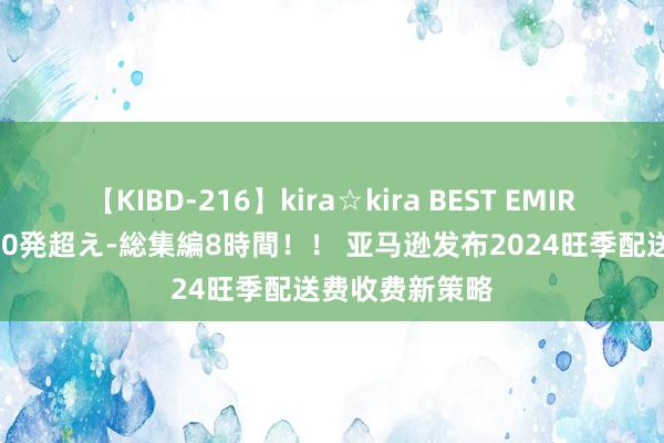 【KIBD-216】kira☆kira BEST EMIRI-中出し性交20発超え-総集編8時間！！ 亚马逊发布2024旺季配送费收费新策略