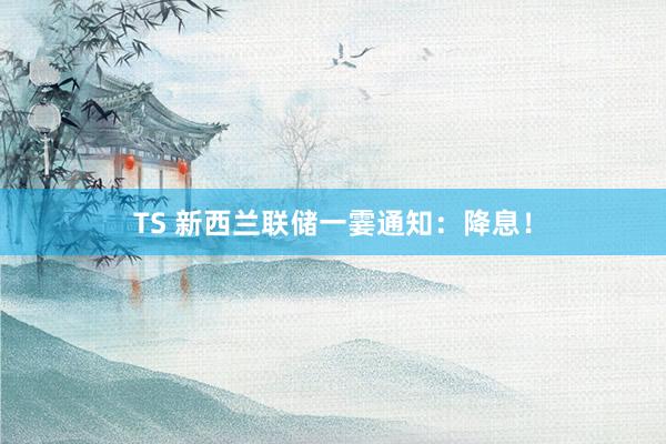 TS 新西兰联储一霎通知：降息！