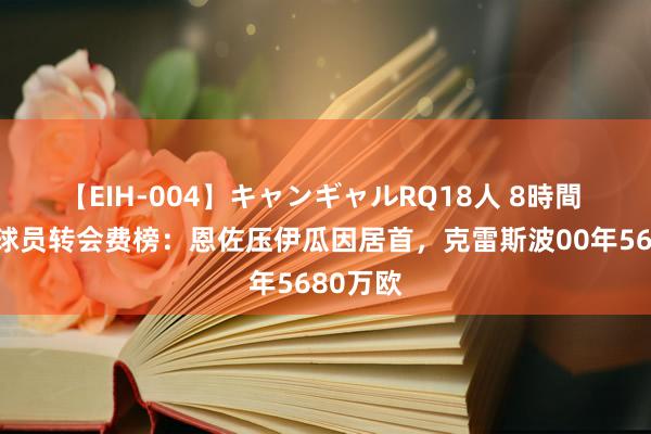 【EIH-004】キャンギャルRQ18人 8時間 阿根廷球员转会费榜：恩佐压伊瓜因居首，克雷斯波00年5680万欧