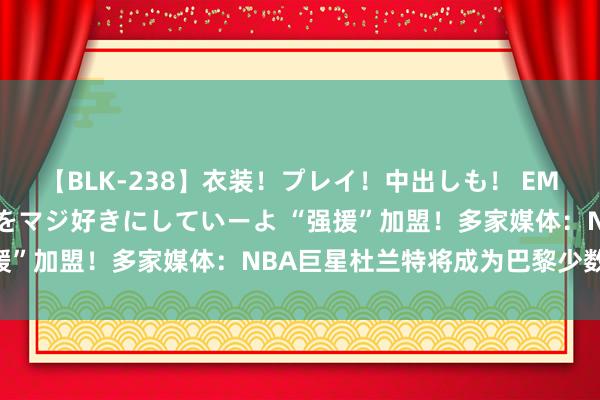 【BLK-238】衣装！プレイ！中出しも！ EMIRIのつぶやき指令で私をマジ好きにしていーよ “强援”加盟！多家媒体：NBA巨星杜兰特将成为巴黎少数鼓吹