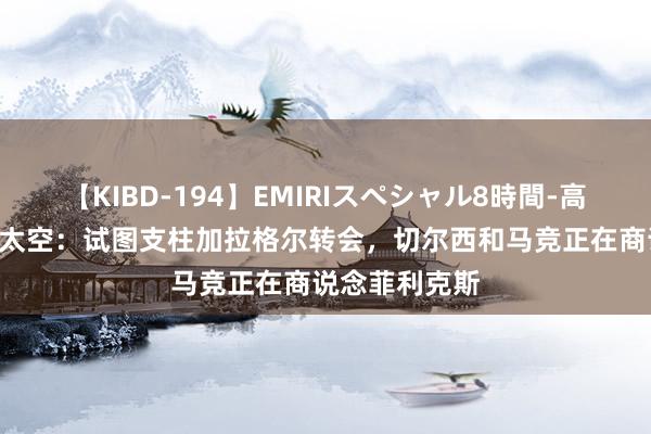 【KIBD-194】EMIRIスペシャル8時間-高画質-特別編 太空：试图支柱加拉格尔转会，切尔西和马竞正在商说念菲利克斯