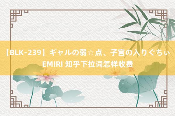 【BLK-239】ギャルの弱☆点、子宮の入りぐちぃ EMIRI 知乎下拉词怎样收费