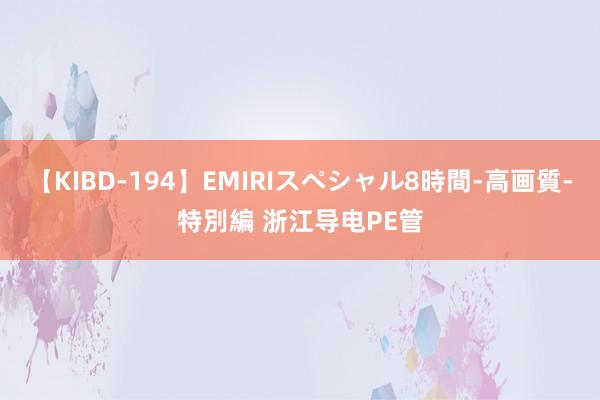 【KIBD-194】EMIRIスペシャル8時間-高画質-特別編 浙江导电PE管