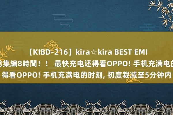 【KIBD-216】kira☆kira BEST EMIRI-中出し性交20発超え-総集編8時間！！ 最快充电还得看OPPO! 手机充满电的时刻， 初度裁减至5分钟内