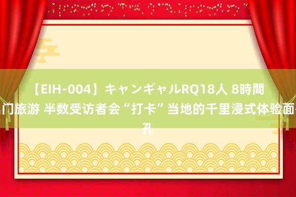 【EIH-004】キャンギャルRQ18人 8時間 出门旅游 半数受访者会“打卡”当地的千里浸式体验面孔