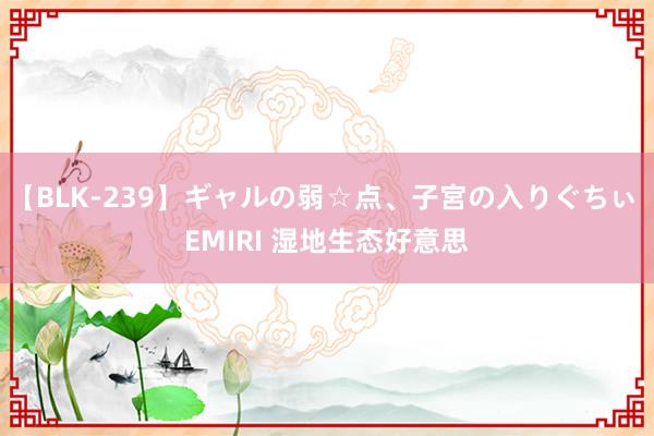 【BLK-239】ギャルの弱☆点、子宮の入りぐちぃ EMIRI 湿地生态好意思