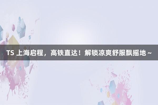 TS 上海启程，高铁直达！解锁凉爽舒服飘摇地～