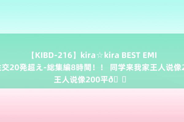 【KIBD-216】kira☆kira BEST EMIRI-中出し性交20発超え-総集編8時間！！ 同学来我家王人说像200平?