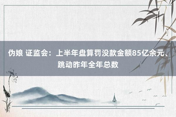 伪娘 证监会：上半年盘算罚没款金额85亿余元、跳动昨年全年总数