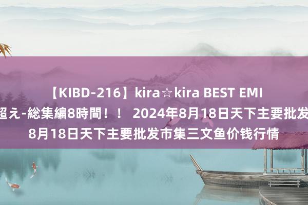 【KIBD-216】kira☆kira BEST EMIRI-中出し性交20発超え-総集編8時間！！ 2024年8月18日天下主要批发市集三文鱼价钱行情