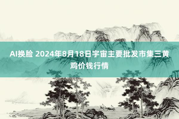 AI换脸 2024年8月18日宇宙主要批发市集三黄鸡价钱行情