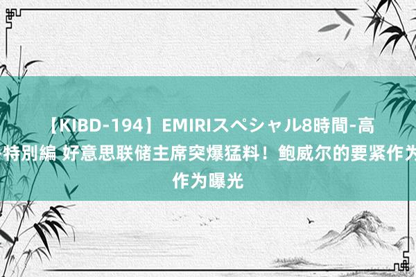 【KIBD-194】EMIRIスペシャル8時間-高画質-特別編 好意思联储主席突爆猛料！鲍威尔的要紧作为曝光