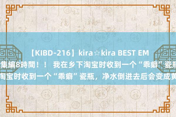 【KIBD-216】kira☆kira BEST EMIRI-中出し性交20発超え-総集編8時間！！ 我在乡下淘宝时收到一个“乖癖”瓷瓶，净水倒进去后会变成黄色