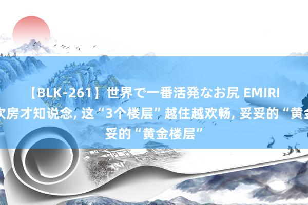 【BLK-261】世界で一番活発なお尻 EMIRI 换了5次房才知说念， 这“3个楼层”越住越欢畅， 妥妥的“黄金楼层”