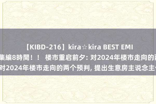 【KIBD-216】kira☆kira BEST EMIRI-中出し性交20発超え-総集編8時間！！ 楼市重启前夕: 对2024年楼市走向的两个预判， 提出生意房主说念主保藏